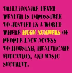 TRILLIONAIRE LEVEL WEALTH IS IMPOSSIBLE TO JUSTIFY IN A WORLD WHERE HUGE NUMBERS OF PEOPLE LACK ACCESS TO HOUSING, HEALTHCARE EDUCATION, AND BASIC SECURITY. by Six by Seven