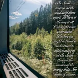 The clouds are singing, as the wind drift them apart. Why is it the way it is? One might never understand. Luckily one might not need to understand to enjoy looking up at the clouds, through the window of the moving train. In hopes of wonder. by memorykeeper7